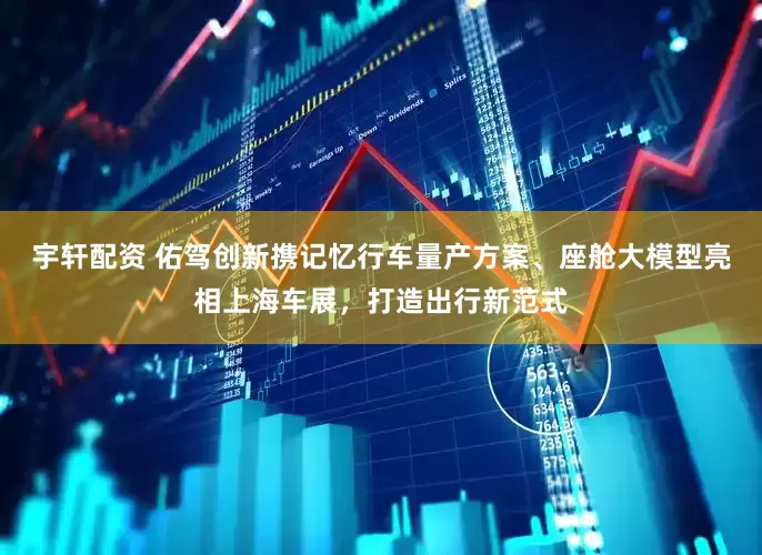 宇轩配资 佑驾创新携记忆行车量产方案、座舱大模型亮相上海车展，打造出行新范式