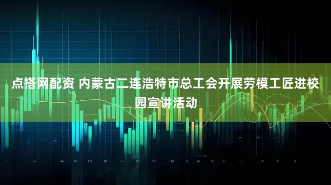 点搭网配资 内蒙古二连浩特市总工会开展劳模工匠进校园宣讲活动