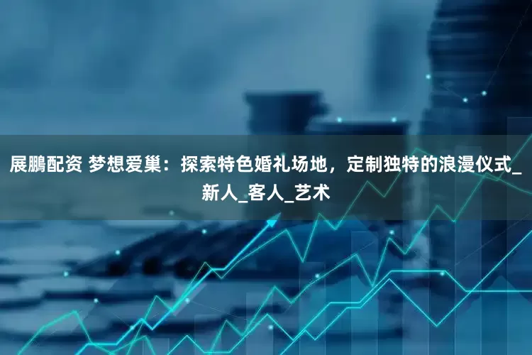 展鵬配资 梦想爱巢：探索特色婚礼场地，定制独特的浪漫仪式_新人_客人_艺术