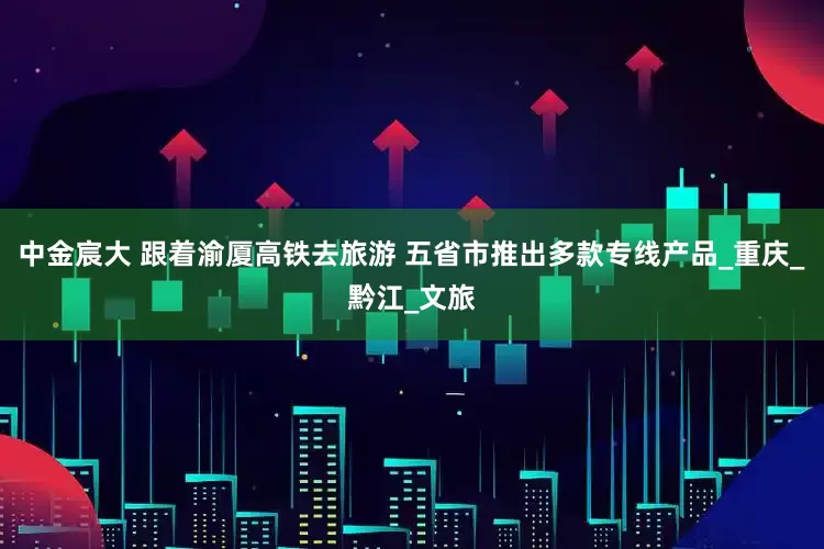 中金宸大 跟着渝厦高铁去旅游 五省市推出多款专线产品_重庆_黔江_文旅