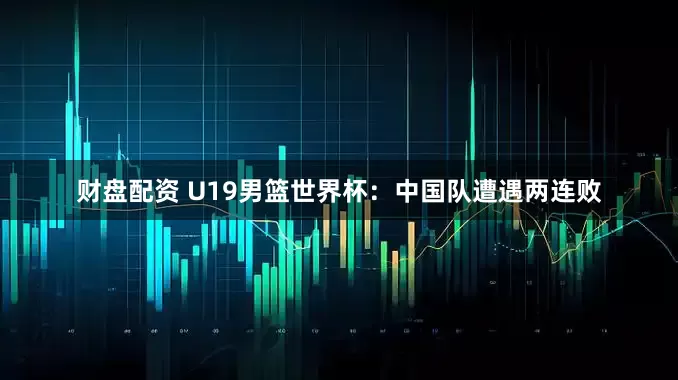 财盘配资 U19男篮世界杯：中国队遭遇两连败