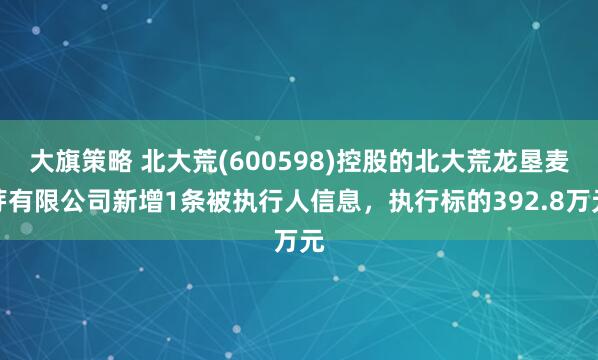 大旗策略 北大荒(600598)控股的北大荒龙垦麦芽有限公司新增1条被执行人信息，执行标的392.8万元