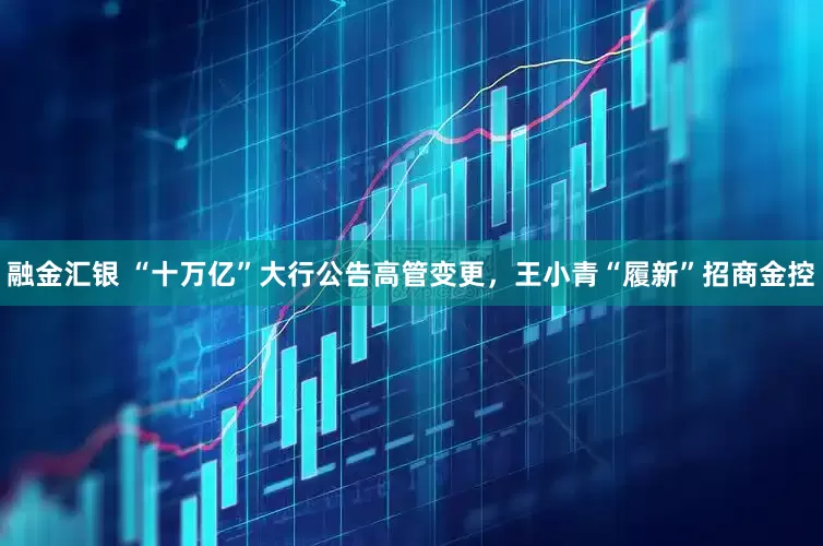 融金汇银 “十万亿”大行公告高管变更，王小青“履新”招商金控