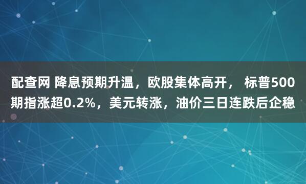 配查网 降息预期升温，欧股集体高开， 标普500期指涨超0.2%，美元转涨，油价三日连跌后企稳