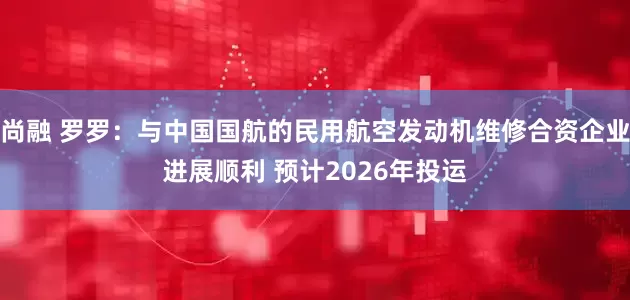 尚融 罗罗：与中国国航的民用航空发动机维修合资企业进展顺利 预计2026年投运