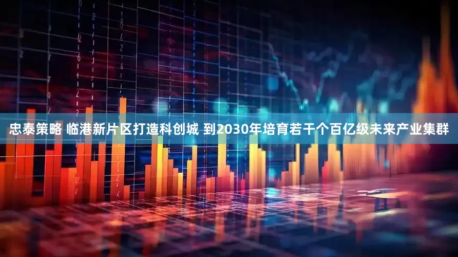 忠泰策略 临港新片区打造科创城 到2030年培育若干个百亿级未来产业集群