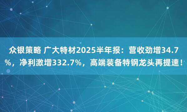 众银策略 广大特材2025半年报：营收劲增34.7%，净利激增332.7%，高端装备特钢龙头再提速！