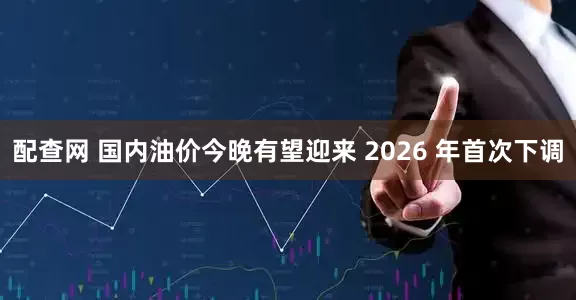 配查网 国内油价今晚有望迎来 2026 年首次下调