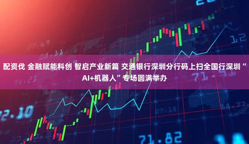 配资伐 金融赋能科创 智启产业新篇 交通银行深圳分行码上扫全国行深圳“AI+机器人”专场圆满举办