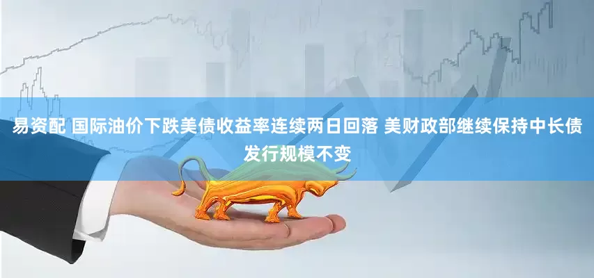 易资配 国际油价下跌美债收益率连续两日回落 美财政部继续保持中长债发行规模不变