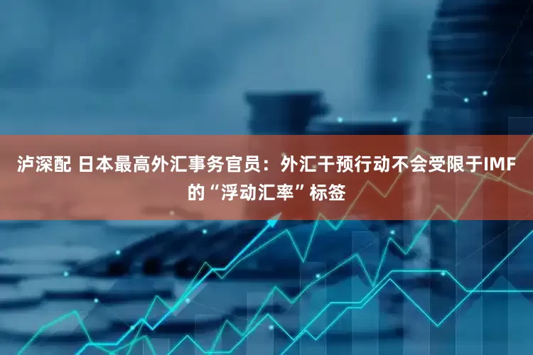泸深配 日本最高外汇事务官员：外汇干预行动不会受限于IMF的“浮动汇率”标签